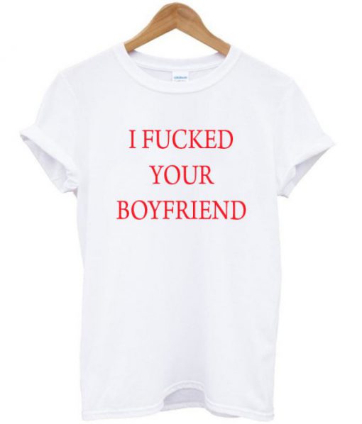 i fucked your boyfriend t-shirt