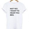 Not Yet I Want to Hear You Beg T Shirt